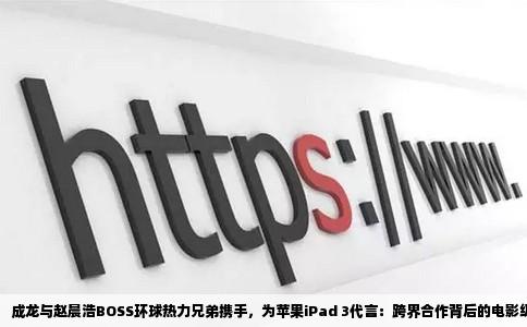 成龙与赵晨浩BOSS环球热力兄弟携手，为苹果iPad 3代言：跨界合作背后的电影级宣传策略