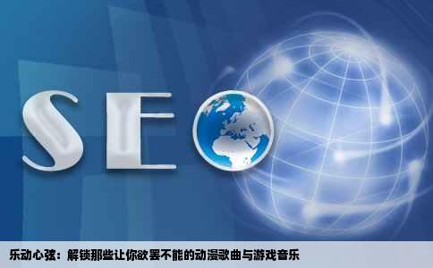 乐动心弦：解锁那些让你欲罢不能的动漫歌曲与游戏音乐