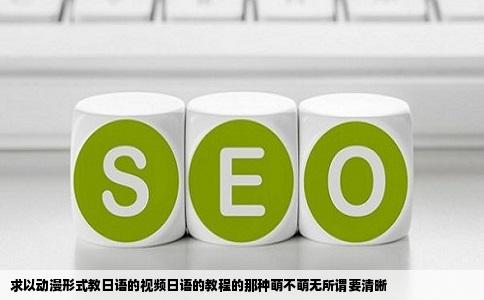 求以动漫形式教日语的视频日语的教程的那种萌不萌无所谓要清晰