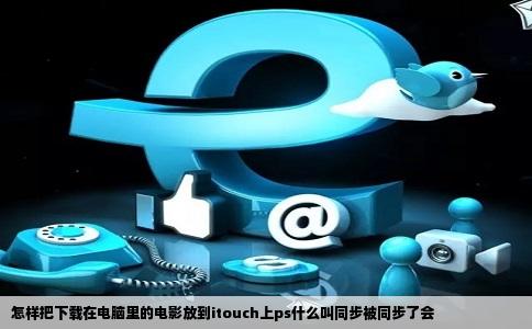 怎样把下载在电脑里的电影放到itouch上ps什么叫同步被同步了会
