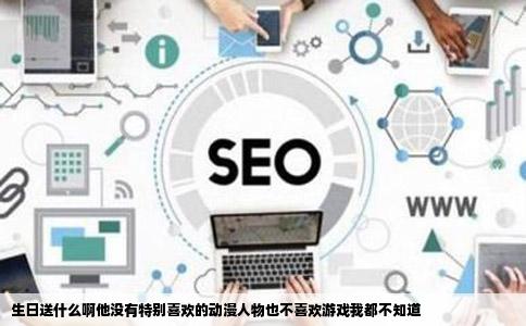 生日送什么啊他没有特别喜欢的动漫人物也不喜欢游戏我都不知道