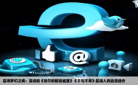 探寻梦幻之境：漫谈如《哈尔的移动城堡》《千与千寻》般迷人的动漫佳作