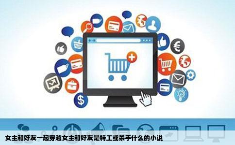 女主和好友一起穿越女主和好友是特工或   手什么的小说